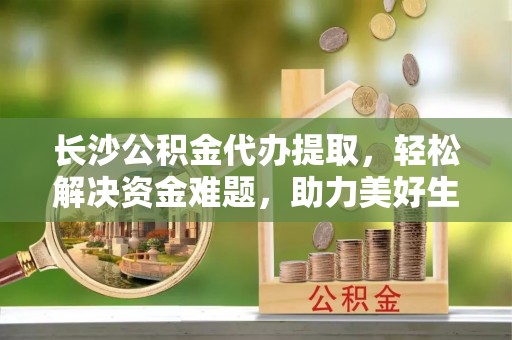 北区长沙公积金代办提取，轻松解决资金难题，助力美好生活
