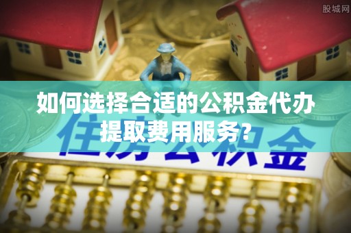 北区如何选择合适的公积金代办提取费用服务？