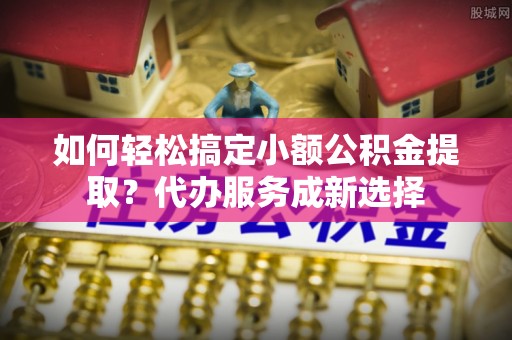 北区如何轻松搞定小额公积金提取？代办服务成新选择