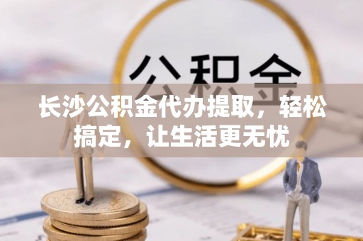 北区长沙公积金代办提取，轻松搞定，让生活更无忧