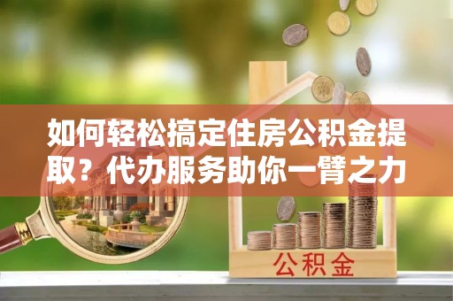 北区如何轻松搞定住房公积金提取？代办服务助你一臂之力