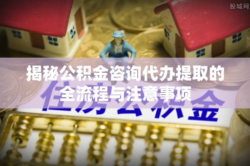 北区揭秘公积金咨询代办提取的全流程与注意事项