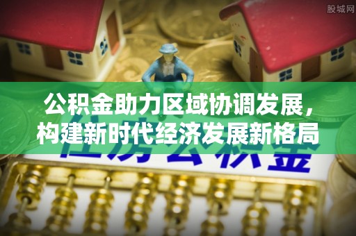北区公积金助力区域协调发展，构建新时代经济发展新格局