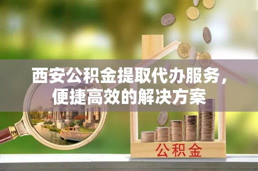 北区西安公积金提取代办服务，便捷高效的解决方案