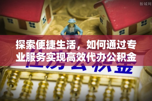 北区探索便捷生活，如何通过专业服务实现高效代办公积金提取
