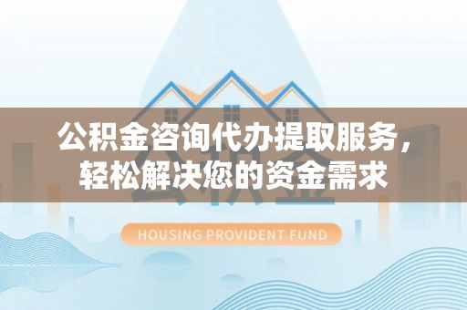 北区公积金咨询代办提取服务，轻松解决您的资金需求