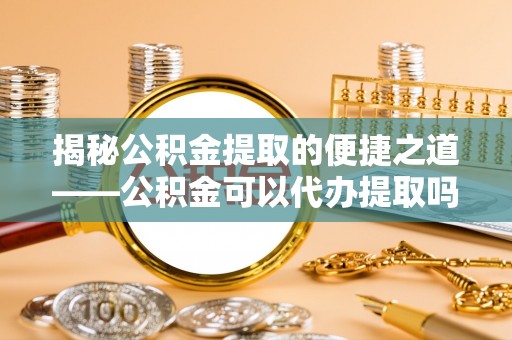北区揭秘公积金提取的便捷之道——公积金可以代办提取吗？