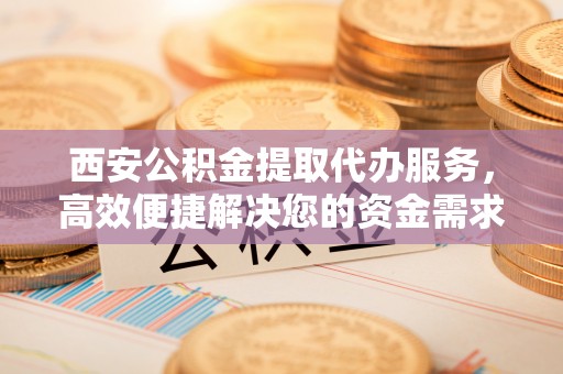 北区西安公积金提取代办服务，高效便捷解决您的资金需求