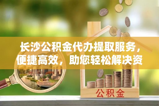 北区长沙公积金代办提取服务，便捷高效，助您轻松解决资金需求