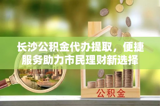 北区长沙公积金代办提取，便捷服务助力市民理财新选择