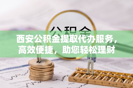 北区西安公积金提取代办服务，高效便捷，助您轻松理财