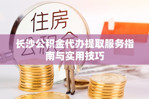 北区长沙公积金代办提取服务指南与实用技巧